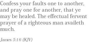 Confess your faults one to another, and pray one for another, that ye may be healed. The effectual fervent prayer of a righteous man availeth much. James 5:16 (KJV)